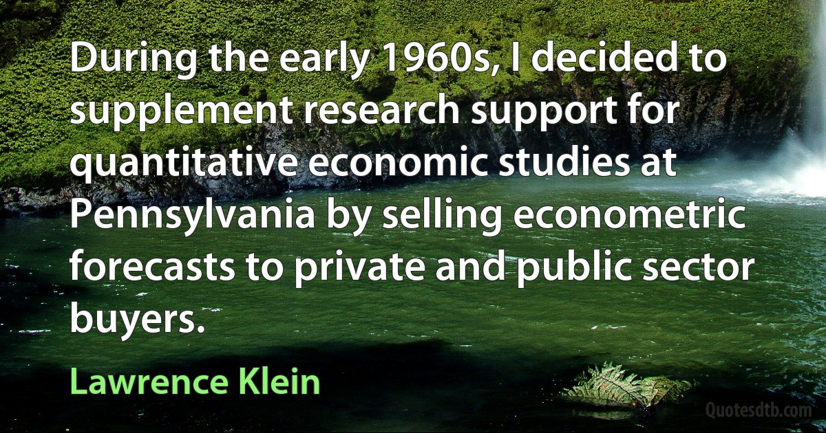 During the early 1960s, I decided to supplement research support for quantitative economic studies at Pennsylvania by selling econometric forecasts to private and public sector buyers. (Lawrence Klein)