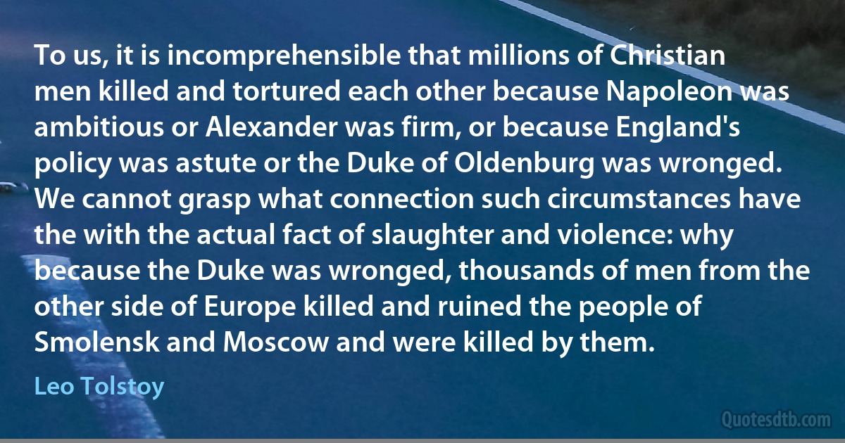 To us, it is incomprehensible that millions of Christian men killed and tortured each other because Napoleon was ambitious or Alexander was firm, or because England's policy was astute or the Duke of Oldenburg was wronged. We cannot grasp what connection such circumstances have the with the actual fact of slaughter and violence: why because the Duke was wronged, thousands of men from the other side of Europe killed and ruined the people of Smolensk and Moscow and were killed by them. (Leo Tolstoy)