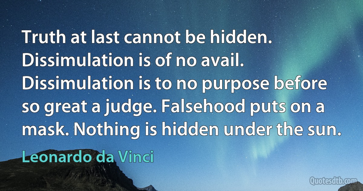 Truth at last cannot be hidden. Dissimulation is of no avail. Dissimulation is to no purpose before so great a judge. Falsehood puts on a mask. Nothing is hidden under the sun. (Leonardo da Vinci)