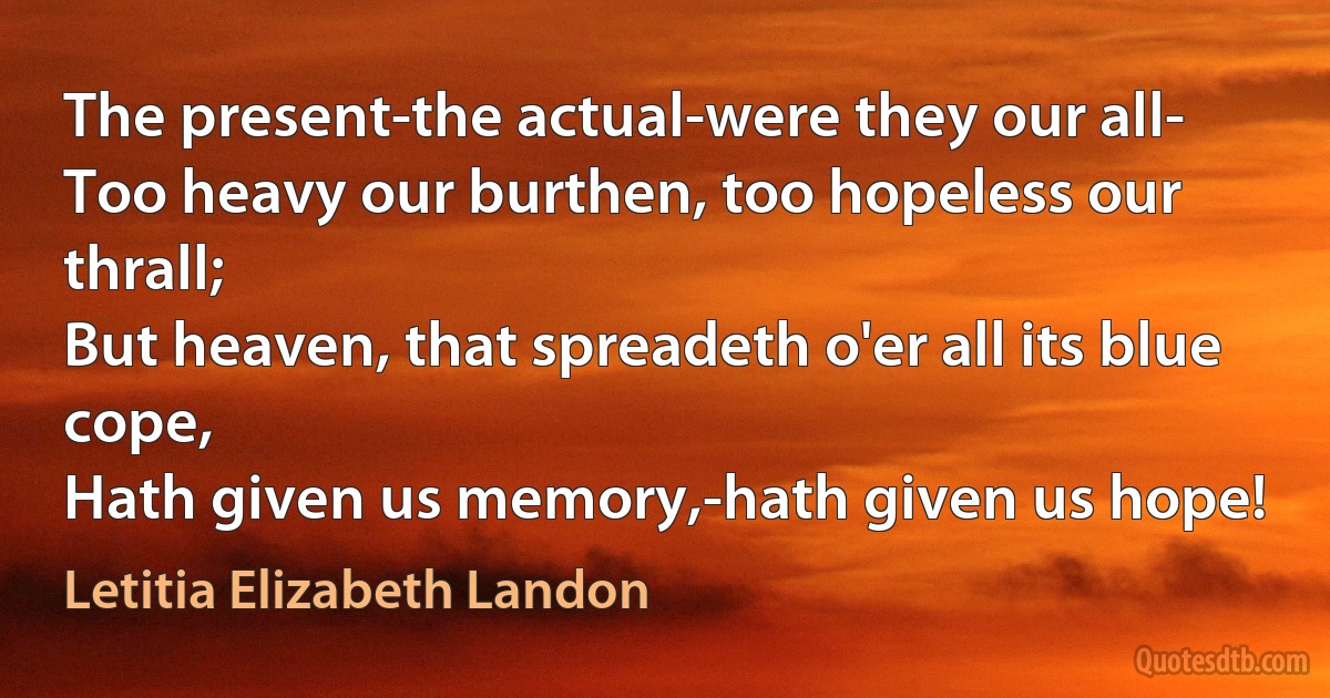 The present-the actual-were they our all-
Too heavy our burthen, too hopeless our thrall;
But heaven, that spreadeth o'er all its blue cope,
Hath given us memory,-hath given us hope! (Letitia Elizabeth Landon)