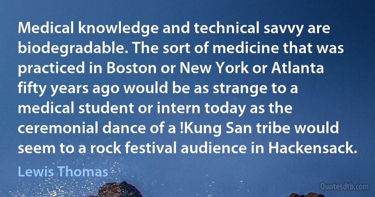 Medical knowledge and technical savvy are biodegradable. The sort of medicine that was practiced in Boston or New York or Atlanta fifty years ago would be as strange to a medical student or intern today as the ceremonial dance of a !Kung San tribe would seem to a rock festival audience in Hackensack. (Lewis Thomas)