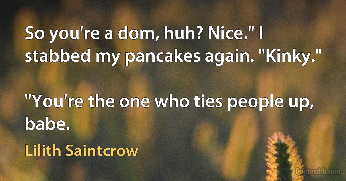 So you're a dom, huh? Nice." I stabbed my pancakes again. "Kinky."

"You're the one who ties people up, babe. (Lilith Saintcrow)