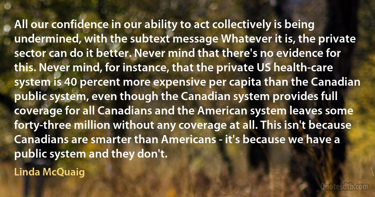 All our confidence in our ability to act collectively is being undermined, with the subtext message Whatever it is, the private sector can do it better. Never mind that there's no evidence for this. Never mind, for instance, that the private US health-care system is 40 percent more expensive per capita than the Canadian public system, even though the Canadian system provides full coverage for all Canadians and the American system leaves some forty-three million without any coverage at all. This isn't because Canadians are smarter than Americans - it's because we have a public system and they don't. (Linda McQuaig)