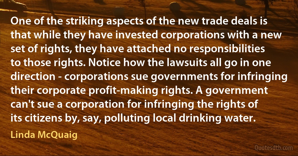 One of the striking aspects of the new trade deals is that while they have invested corporations with a new set of rights, they have attached no responsibilities to those rights. Notice how the lawsuits all go in one direction - corporations sue governments for infringing their corporate profit-making rights. A government can't sue a corporation for infringing the rights of its citizens by, say, polluting local drinking water. (Linda McQuaig)