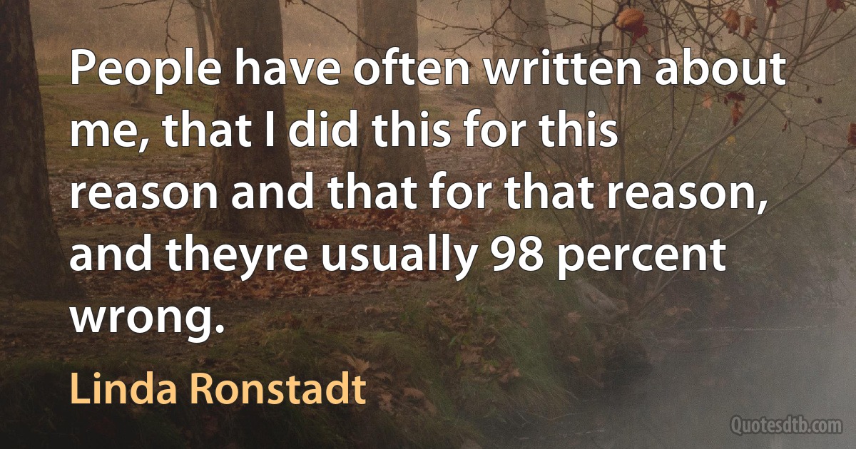 People have often written about me, that I did this for this reason and that for that reason, and theyre usually 98 percent wrong. (Linda Ronstadt)