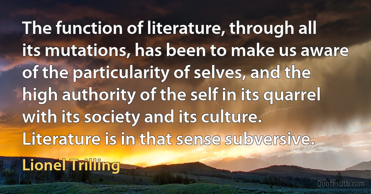 The function of literature, through all its mutations, has been to make us aware of the particularity of selves, and the high authority of the self in its quarrel with its society and its culture. Literature is in that sense subversive. (Lionel Trilling)