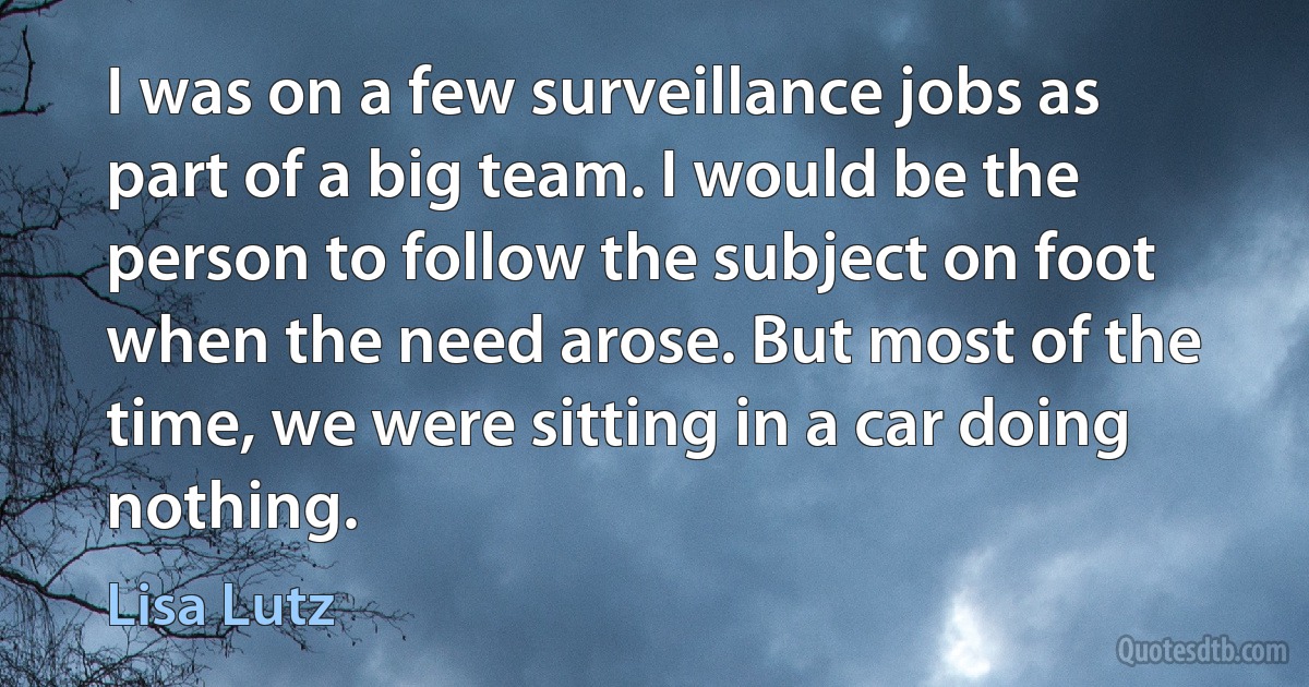 I was on a few surveillance jobs as part of a big team. I would be the person to follow the subject on foot when the need arose. But most of the time, we were sitting in a car doing nothing. (Lisa Lutz)