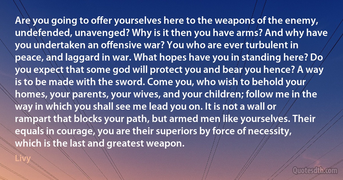 Are you going to offer yourselves here to the weapons of the enemy, undefended, unavenged? Why is it then you have arms? And why have you undertaken an offensive war? You who are ever turbulent in peace, and laggard in war. What hopes have you in standing here? Do you expect that some god will protect you and bear you hence? A way is to be made with the sword. Come you, who wish to behold your homes, your parents, your wives, and your children; follow me in the way in which you shall see me lead you on. It is not a wall or rampart that blocks your path, but armed men like yourselves. Their equals in courage, you are their superiors by force of necessity, which is the last and greatest weapon. (Livy)