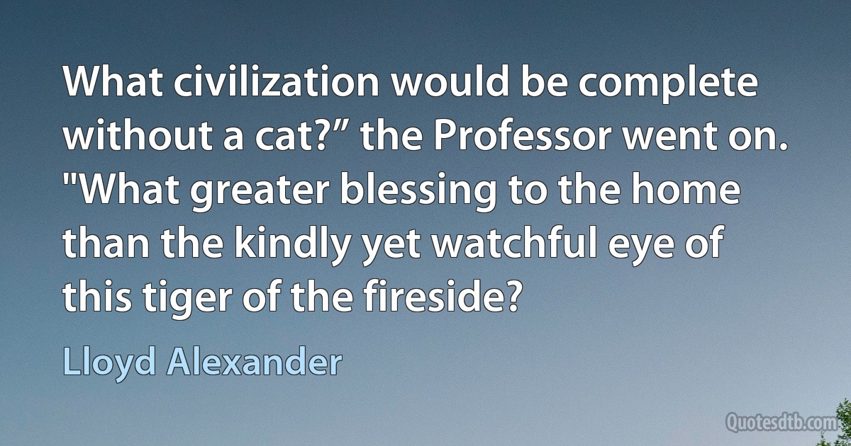 What civilization would be complete without a cat?” the Professor went on. "What greater blessing to the home than the kindly yet watchful eye of this tiger of the fireside? (Lloyd Alexander)