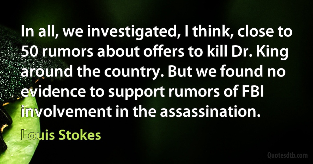 In all, we investigated, I think, close to 50 rumors about offers to kill Dr. King around the country. But we found no evidence to support rumors of FBI involvement in the assassination. (Louis Stokes)