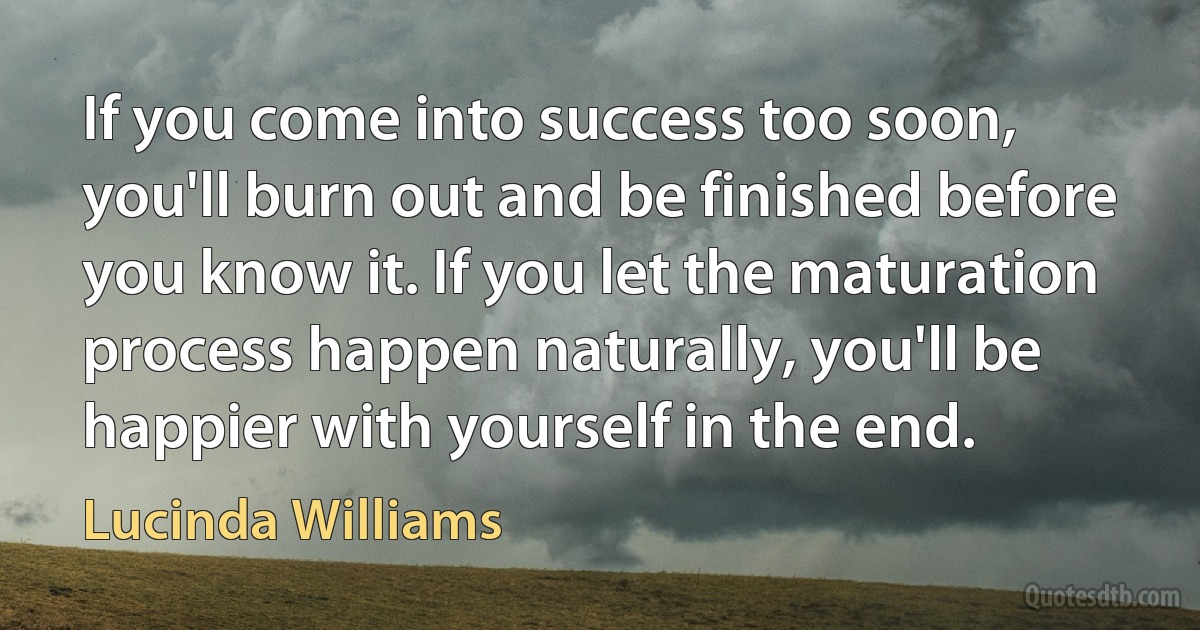 If you come into success too soon, you'll burn out and be finished before you know it. If you let the maturation process happen naturally, you'll be happier with yourself in the end. (Lucinda Williams)