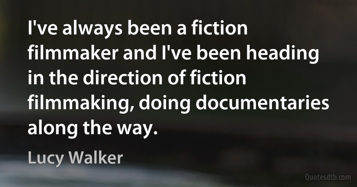 I've always been a fiction filmmaker and I've been heading in the direction of fiction filmmaking, doing documentaries along the way. (Lucy Walker)