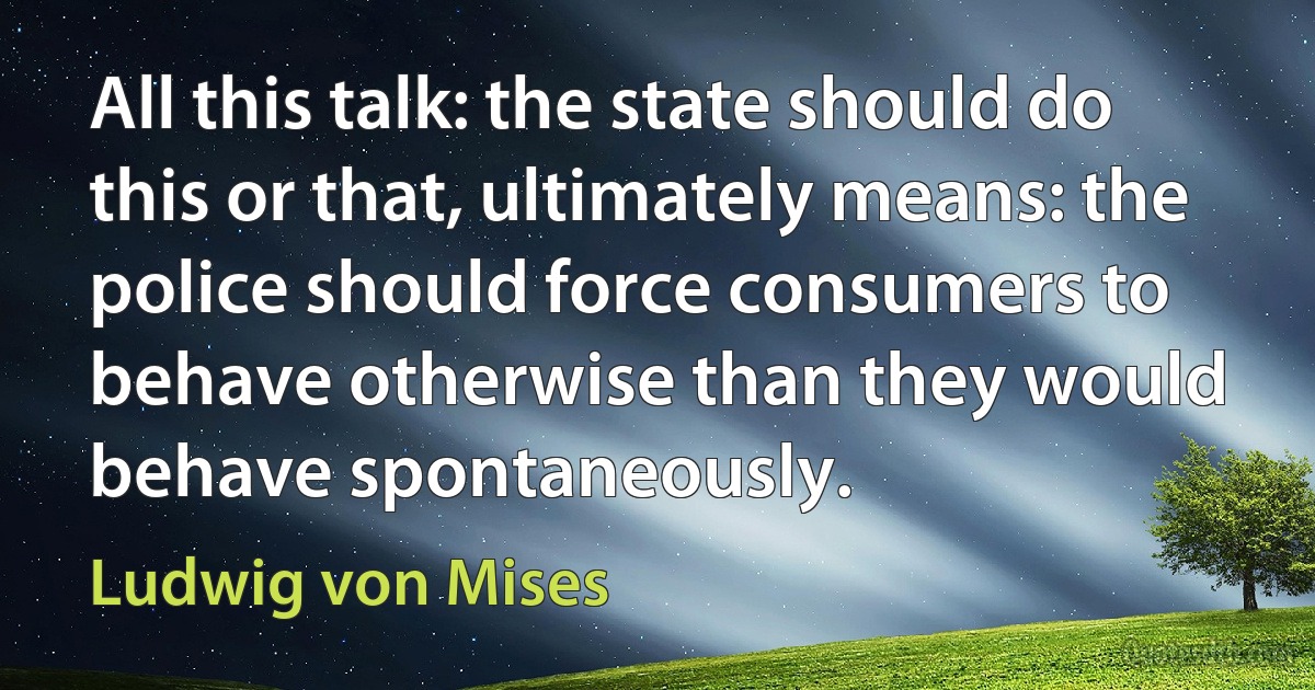 All this talk: the state should do this or that, ultimately means: the police should force consumers to behave otherwise than they would behave spontaneously. (Ludwig von Mises)