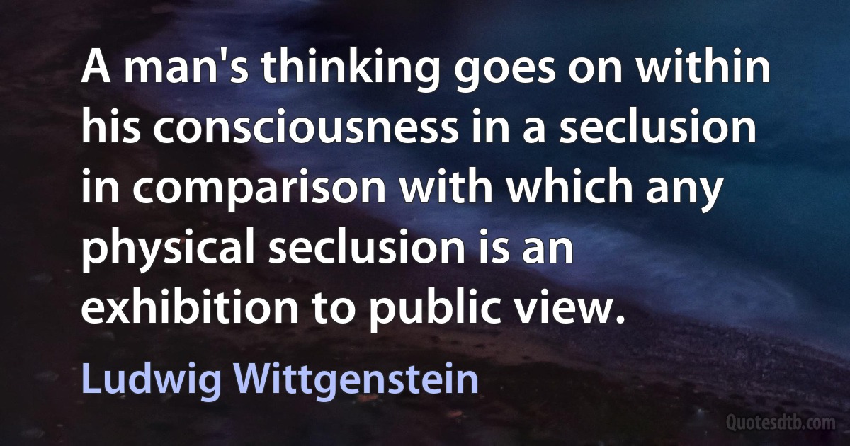 A man's thinking goes on within his consciousness in a seclusion in comparison with which any physical seclusion is an exhibition to public view. (Ludwig Wittgenstein)