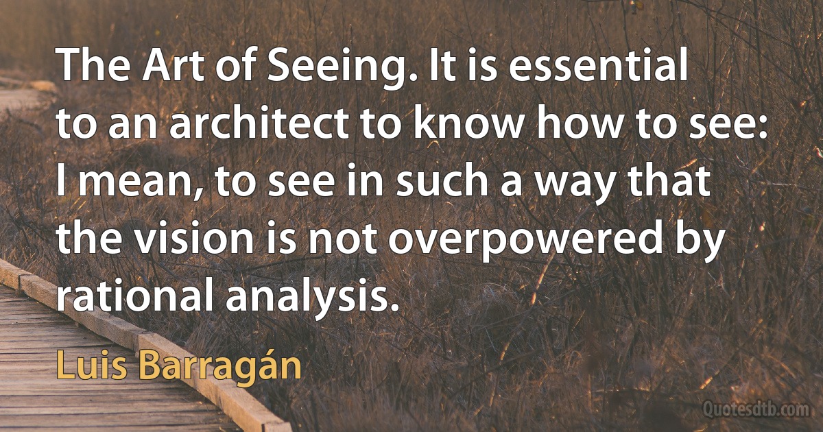 The Art of Seeing. It is essential to an architect to know how to see: I mean, to see in such a way that the vision is not overpowered by rational analysis. (Luis Barragán)