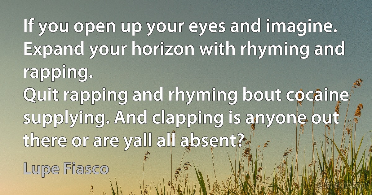 If you open up your eyes and imagine. Expand your horizon with rhyming and rapping.
Quit rapping and rhyming bout cocaine supplying. And clapping is anyone out there or are yall all absent? (Lupe Fiasco)