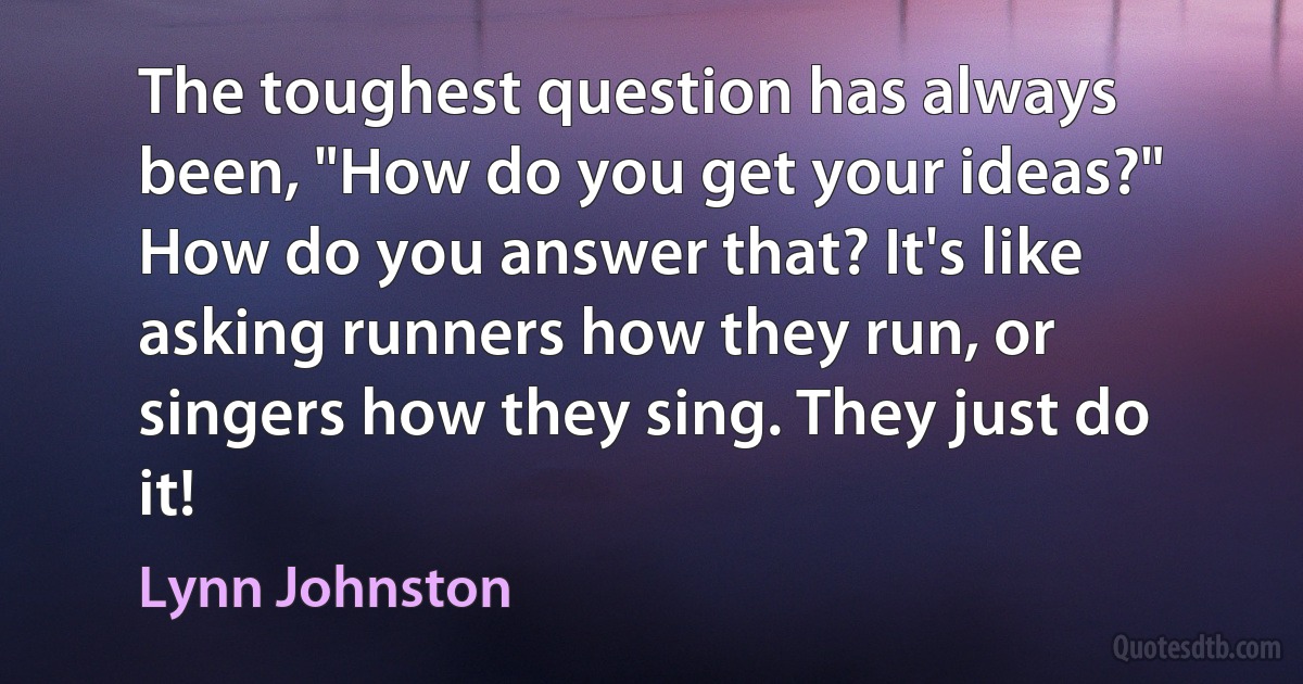 The toughest question has always been, "How do you get your ideas?" How do you answer that? It's like asking runners how they run, or singers how they sing. They just do it! (Lynn Johnston)