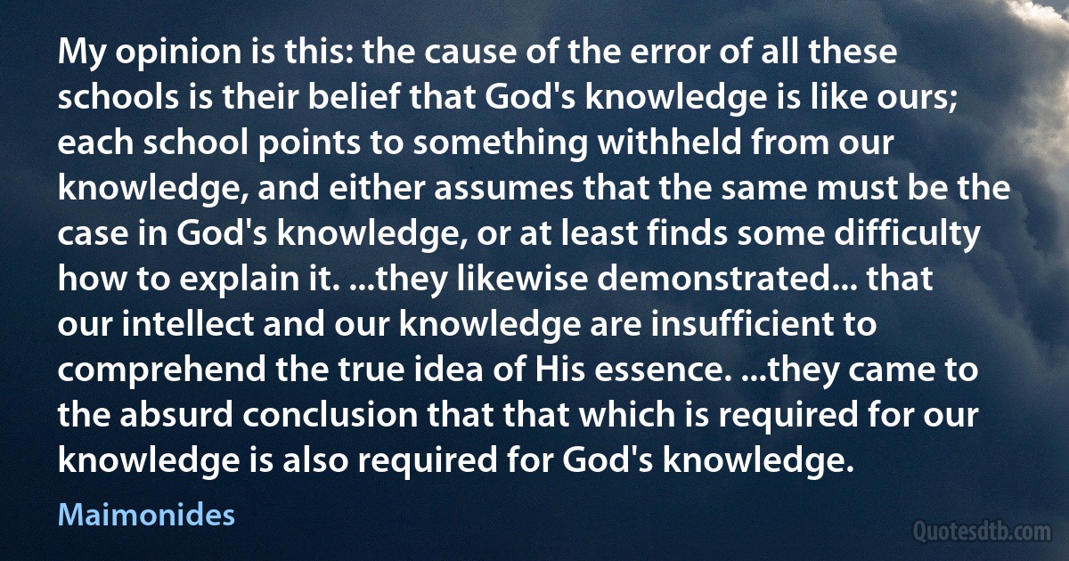 My opinion is this: the cause of the error of all these schools is their belief that God's knowledge is like ours; each school points to something withheld from our knowledge, and either assumes that the same must be the case in God's knowledge, or at least finds some difficulty how to explain it. ...they likewise demonstrated... that our intellect and our knowledge are insufficient to comprehend the true idea of His essence. ...they came to the absurd conclusion that that which is required for our knowledge is also required for God's knowledge. (Maimonides)