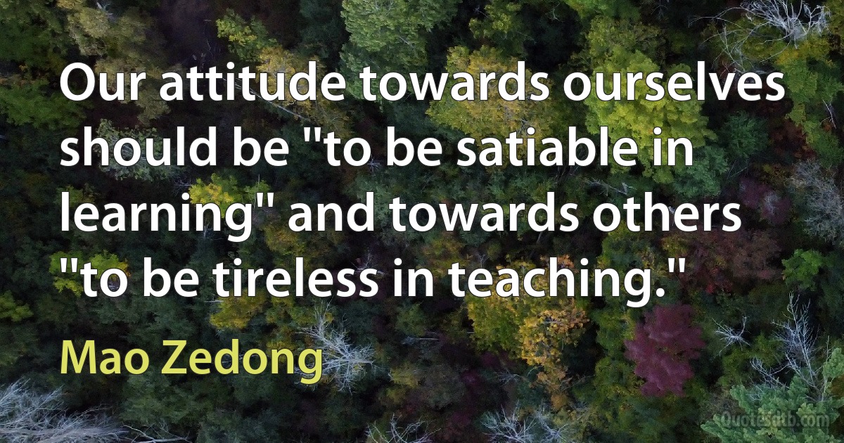 Our attitude towards ourselves should be ''to be satiable in learning'' and towards others ''to be tireless in teaching.'' (Mao Zedong)