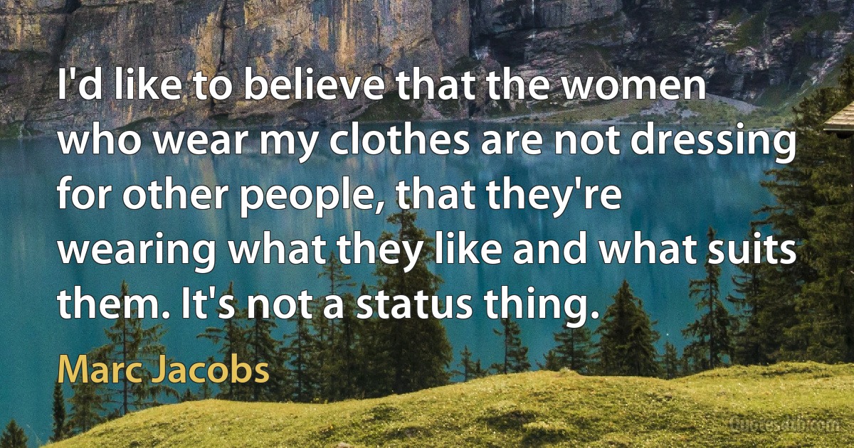 I'd like to believe that the women who wear my clothes are not dressing for other people, that they're wearing what they like and what suits them. It's not a status thing. (Marc Jacobs)