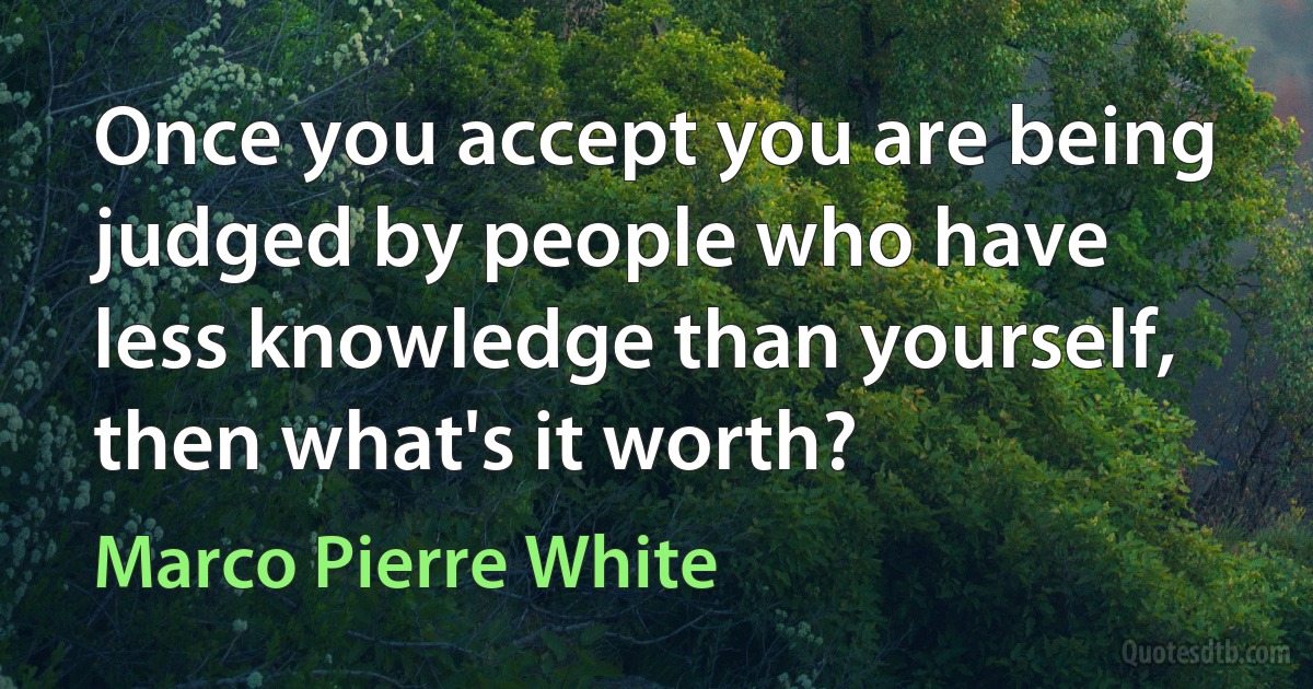 Once you accept you are being judged by people who have less knowledge than yourself, then what's it worth? (Marco Pierre White)