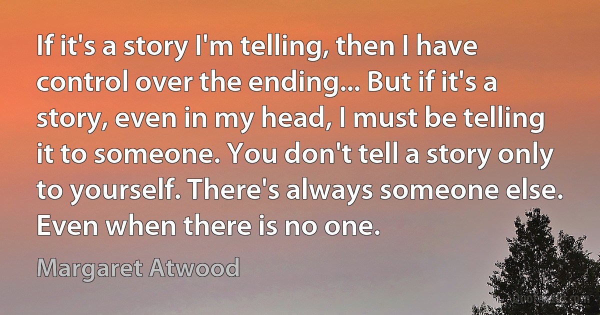 If it's a story I'm telling, then I have control over the ending... But if it's a story, even in my head, I must be telling it to someone. You don't tell a story only to yourself. There's always someone else. Even when there is no one. (Margaret Atwood)