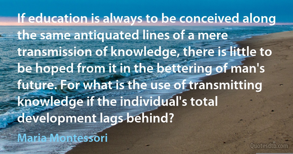 If education is always to be conceived along the same antiquated lines of a mere transmission of knowledge, there is little to be hoped from it in the bettering of man's future. For what is the use of transmitting knowledge if the individual's total development lags behind? (Maria Montessori)