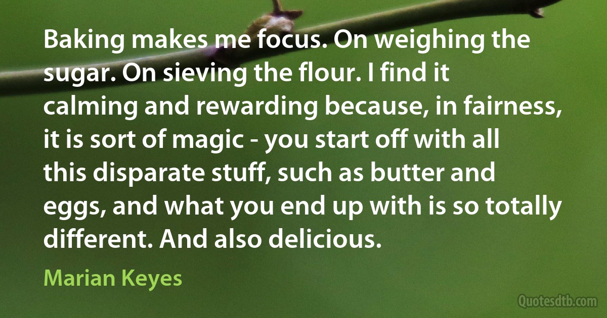 Baking makes me focus. On weighing the sugar. On sieving the flour. I find it calming and rewarding because, in fairness, it is sort of magic - you start off with all this disparate stuff, such as butter and eggs, and what you end up with is so totally different. And also delicious. (Marian Keyes)