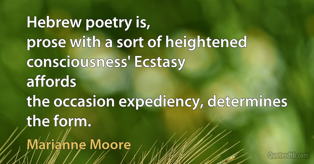 Hebrew poetry is,
prose with a sort of heightened consciousness' Ecstasy
affords
the occasion expediency, determines the form. (Marianne Moore)