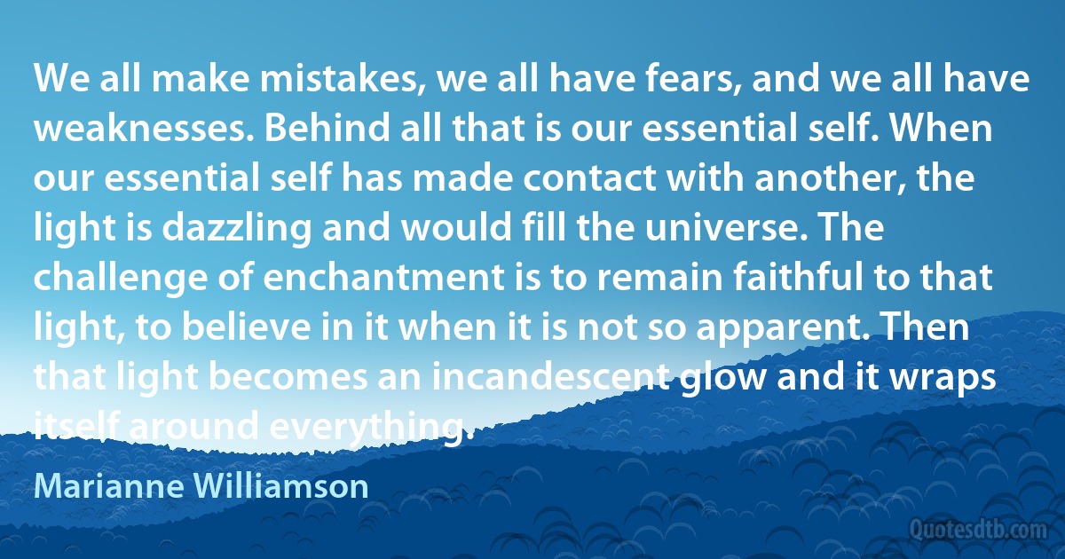 We all make mistakes, we all have fears, and we all have weaknesses. Behind all that is our essential self. When our essential self has made contact with another, the light is dazzling and would fill the universe. The challenge of enchantment is to remain faithful to that light, to believe in it when it is not so apparent. Then that light becomes an incandescent glow and it wraps itself around everything. (Marianne Williamson)