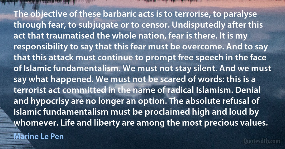 The objective of these barbaric acts is to terrorise, to paralyse through fear, to subjugate or to censor. Undisputedly after this act that traumatised the whole nation, fear is there. It is my responsibility to say that this fear must be overcome. And to say that this attack must continue to prompt free speech in the face of Islamic fundamentalism. We must not stay silent. And we must say what happened. We must not be scared of words: this is a terrorist act committed in the name of radical Islamism. Denial and hypocrisy are no longer an option. The absolute refusal of Islamic fundamentalism must be proclaimed high and loud by whomever. Life and liberty are among the most precious values. (Marine Le Pen)