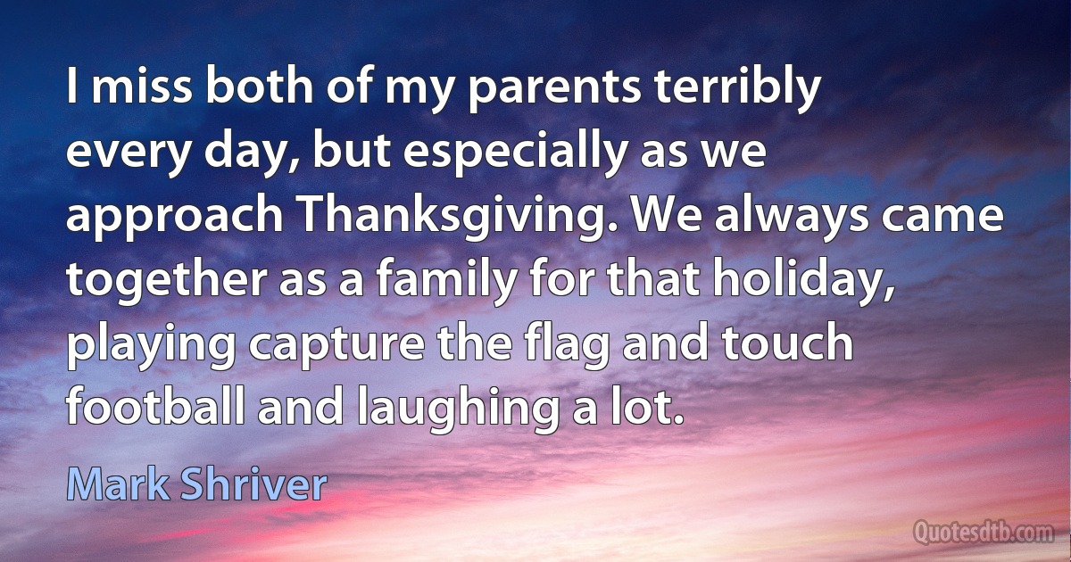 I miss both of my parents terribly every day, but especially as we approach Thanksgiving. We always came together as a family for that holiday, playing capture the flag and touch football and laughing a lot. (Mark Shriver)