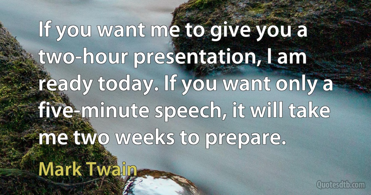 If you want me to give you a two-hour presentation, I am ready today. If you want only a five-minute speech, it will take me two weeks to prepare. (Mark Twain)