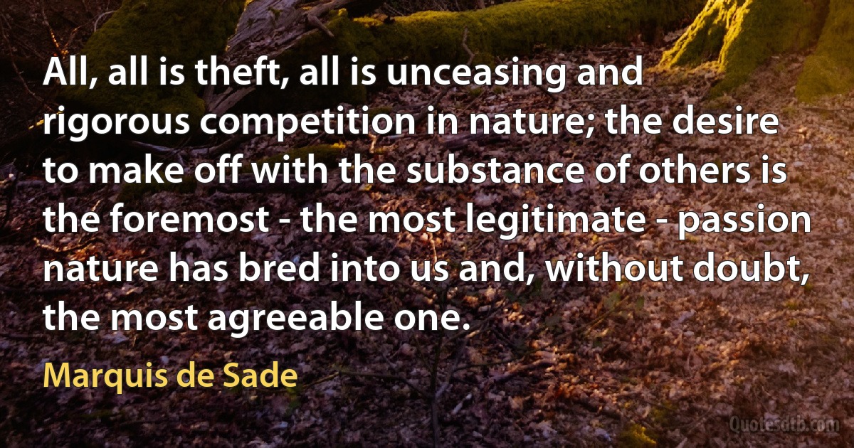 All, all is theft, all is unceasing and rigorous competition in nature; the desire to make off with the substance of others is the foremost - the most legitimate - passion nature has bred into us and, without doubt, the most agreeable one. (Marquis de Sade)