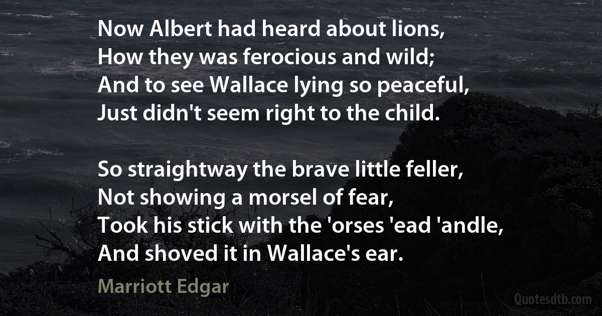 Now Albert had heard about lions,
How they was ferocious and wild;
And to see Wallace lying so peaceful,
Just didn't seem right to the child.

So straightway the brave little feller,
Not showing a morsel of fear,
Took his stick with the 'orses 'ead 'andle,
And shoved it in Wallace's ear. (Marriott Edgar)