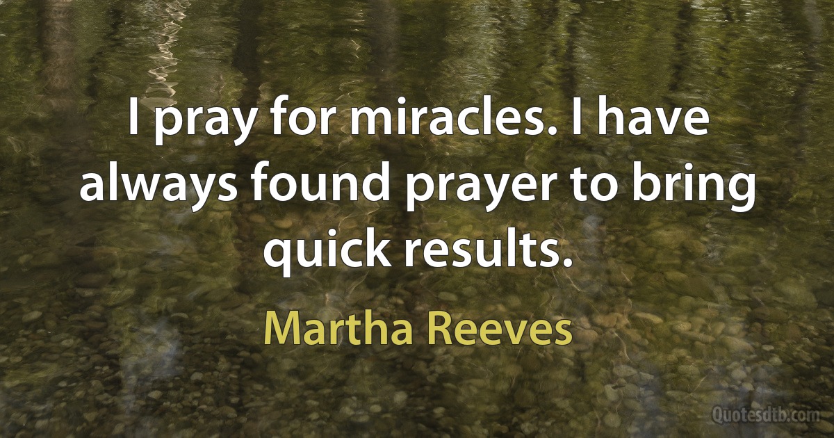 I pray for miracles. I have always found prayer to bring quick results. (Martha Reeves)