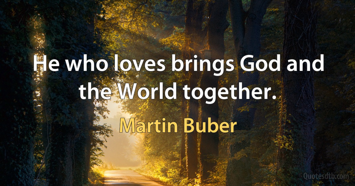 He who loves brings God and the World together. (Martin Buber)