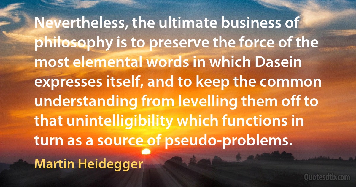 Nevertheless, the ultimate business of philosophy is to preserve the force of the most elemental words in which Dasein expresses itself, and to keep the common understanding from levelling them off to that unintelligibility which functions in turn as a source of pseudo-problems. (Martin Heidegger)