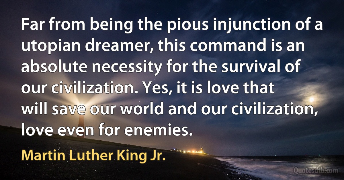 Far from being the pious injunction of a utopian dreamer, this command is an absolute necessity for the survival of our civilization. Yes, it is love that will save our world and our civilization, love even for enemies. (Martin Luther King Jr.)