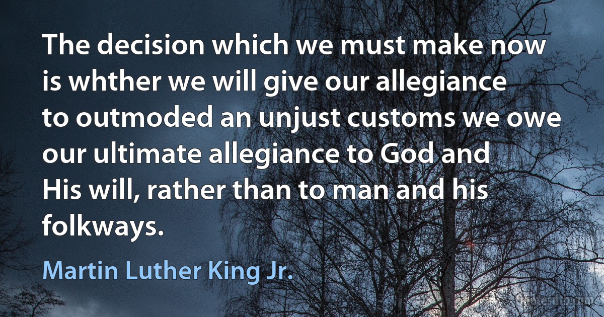 The decision which we must make now is whther we will give our allegiance to outmoded an unjust customs we owe our ultimate allegiance to God and His will, rather than to man and his folkways. (Martin Luther King Jr.)