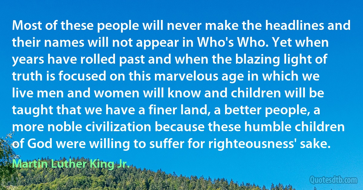 Most of these people will never make the headlines and their names will not appear in Who's Who. Yet when years have rolled past and when the blazing light of truth is focused on this marvelous age in which we live men and women will know and children will be taught that we have a finer land, a better people, a more noble civilization because these humble children of God were willing to suffer for righteousness' sake. (Martin Luther King Jr.)