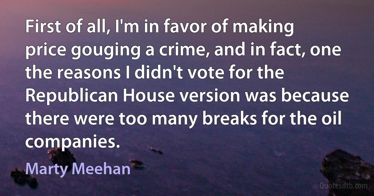 First of all, I'm in favor of making price gouging a crime, and in fact, one the reasons I didn't vote for the Republican House version was because there were too many breaks for the oil companies. (Marty Meehan)