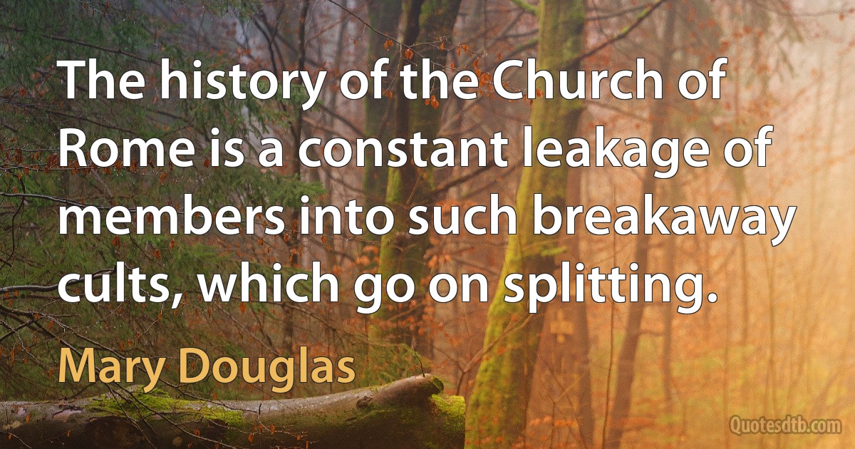 The history of the Church of Rome is a constant leakage of members into such breakaway cults, which go on splitting. (Mary Douglas)