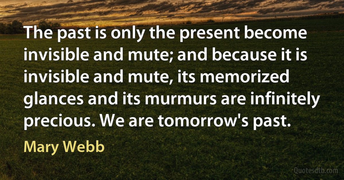 The past is only the present become invisible and mute; and because it is invisible and mute, its memorized glances and its murmurs are infinitely precious. We are tomorrow's past. (Mary Webb)