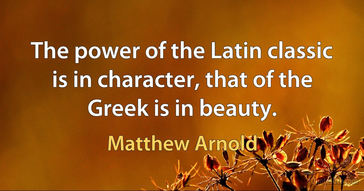 The power of the Latin classic is in character, that of the Greek is in beauty. (Matthew Arnold)