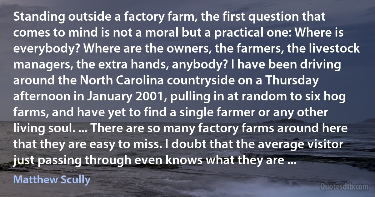 Standing outside a factory farm, the first question that comes to mind is not a moral but a practical one: Where is everybody? Where are the owners, the farmers, the livestock managers, the extra hands, anybody? I have been driving around the North Carolina countryside on a Thursday afternoon in January 2001, pulling in at random to six hog farms, and have yet to find a single farmer or any other living soul. ... There are so many factory farms around here that they are easy to miss. I doubt that the average visitor just passing through even knows what they are ... (Matthew Scully)