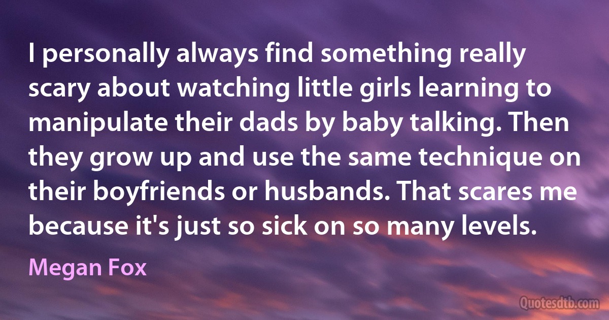 I personally always find something really scary about watching little girls learning to manipulate their dads by baby talking. Then they grow up and use the same technique on their boyfriends or husbands. That scares me because it's just so sick on so many levels. (Megan Fox)