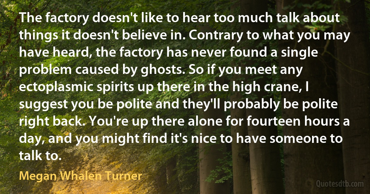 The factory doesn't like to hear too much talk about things it doesn't believe in. Contrary to what you may have heard, the factory has never found a single problem caused by ghosts. So if you meet any ectoplasmic spirits up there in the high crane, I suggest you be polite and they'll probably be polite right back. You're up there alone for fourteen hours a day, and you might find it's nice to have someone to talk to. (Megan Whalen Turner)