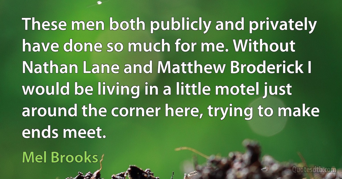 These men both publicly and privately have done so much for me. Without Nathan Lane and Matthew Broderick I would be living in a little motel just around the corner here, trying to make ends meet. (Mel Brooks)