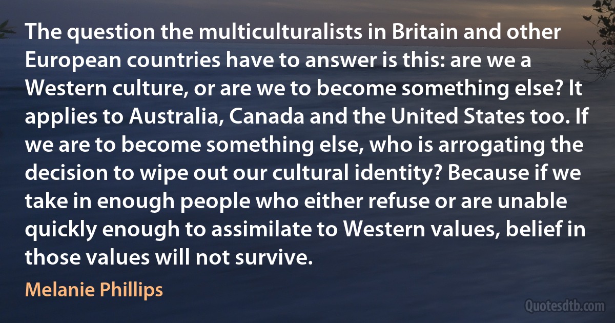 The question the multiculturalists in Britain and other European countries have to answer is this: are we a Western culture, or are we to become something else? It applies to Australia, Canada and the United States too. If we are to become something else, who is arrogating the decision to wipe out our cultural identity? Because if we take in enough people who either refuse or are unable quickly enough to assimilate to Western values, belief in those values will not survive. (Melanie Phillips)